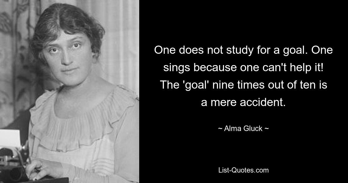 One does not study for a goal. One sings because one can't help it! The 'goal' nine times out of ten is a mere accident. — © Alma Gluck