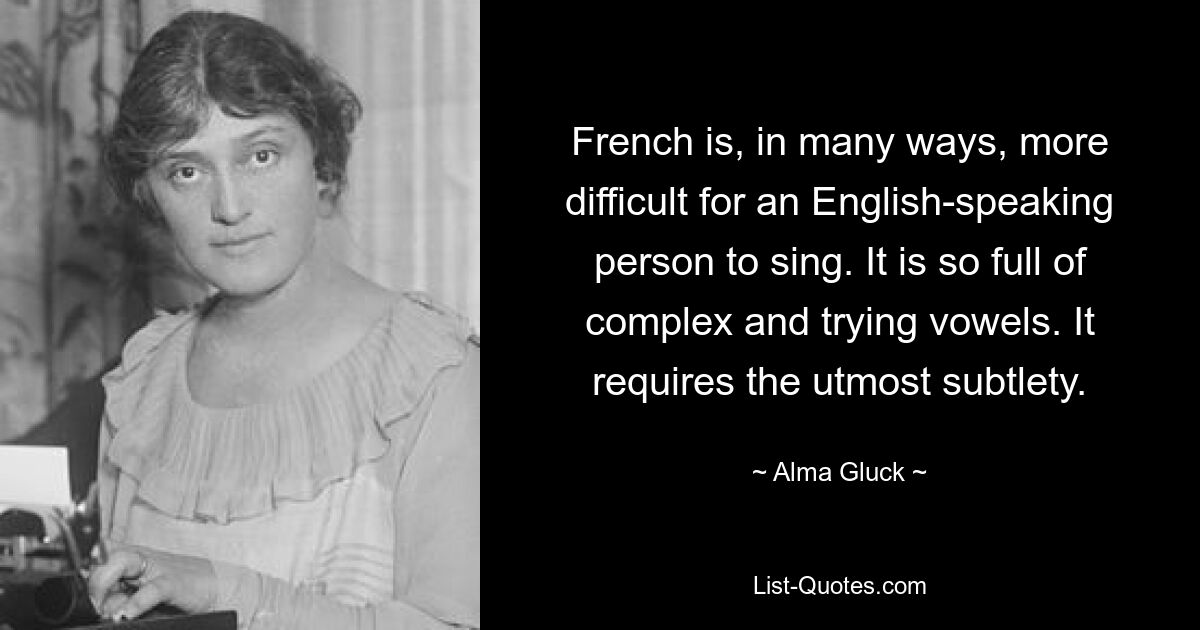 French is, in many ways, more difficult for an English-speaking person to sing. It is so full of complex and trying vowels. It requires the utmost subtlety. — © Alma Gluck