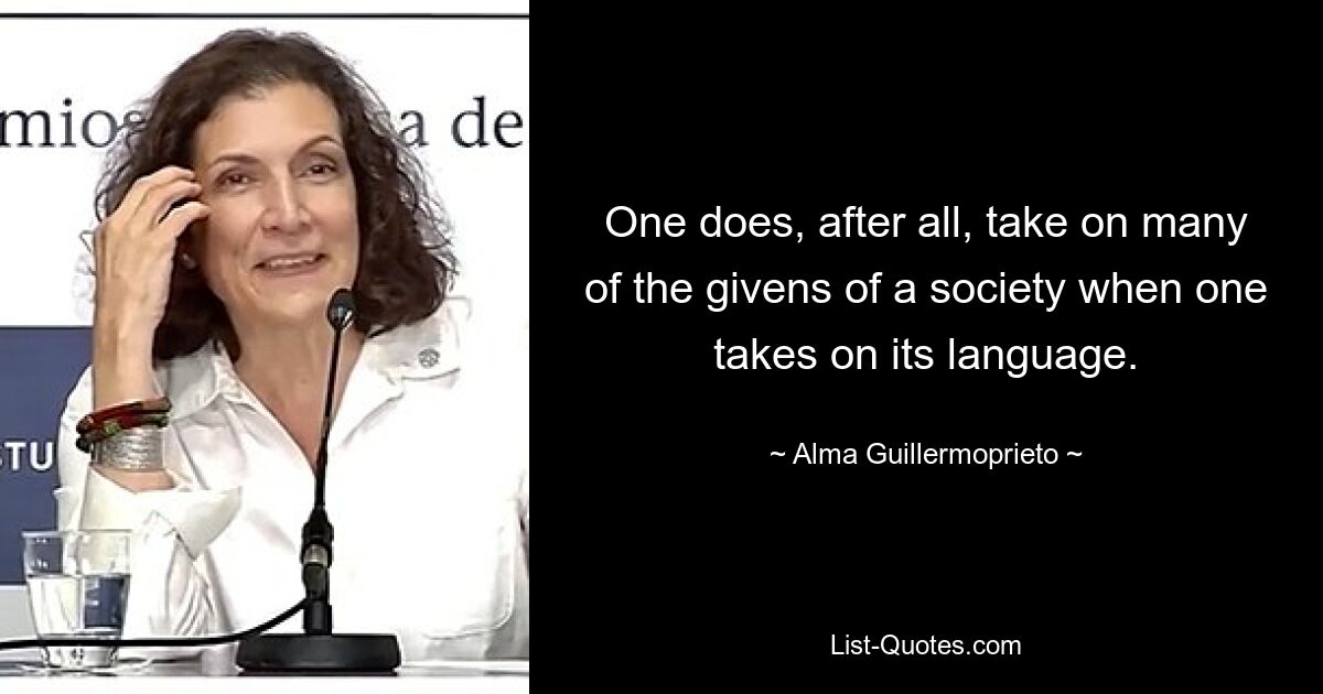 One does, after all, take on many of the givens of a society when one takes on its language. — © Alma Guillermoprieto