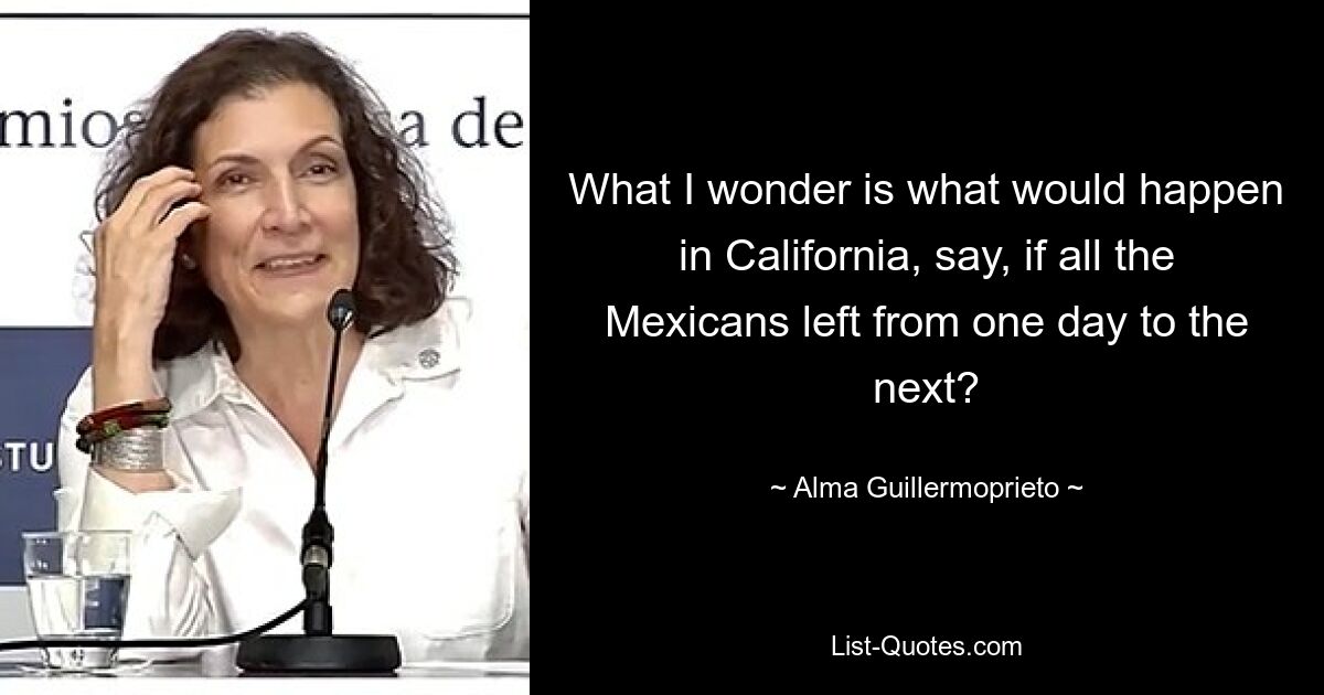 What I wonder is what would happen in California, say, if all the Mexicans left from one day to the next? — © Alma Guillermoprieto