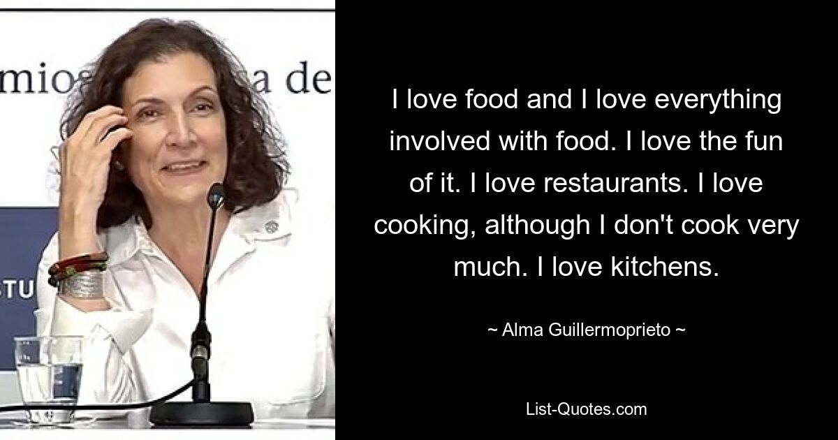 I love food and I love everything involved with food. I love the fun of it. I love restaurants. I love cooking, although I don't cook very much. I love kitchens. — © Alma Guillermoprieto