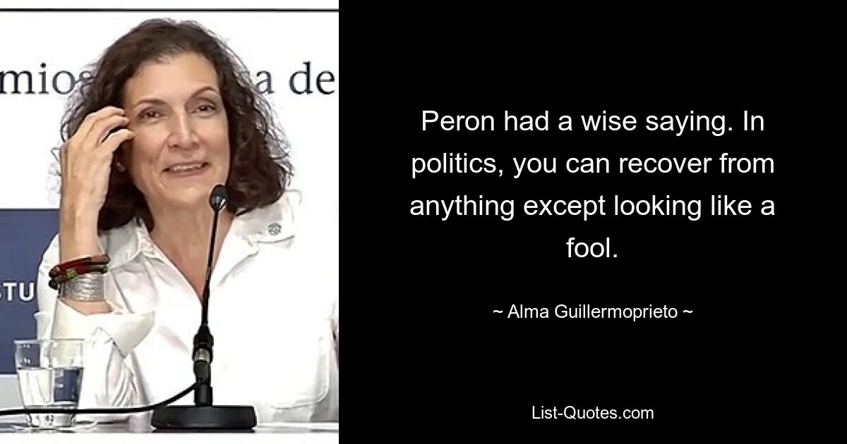 Peron had a wise saying. In politics, you can recover from anything except looking like a fool. — © Alma Guillermoprieto