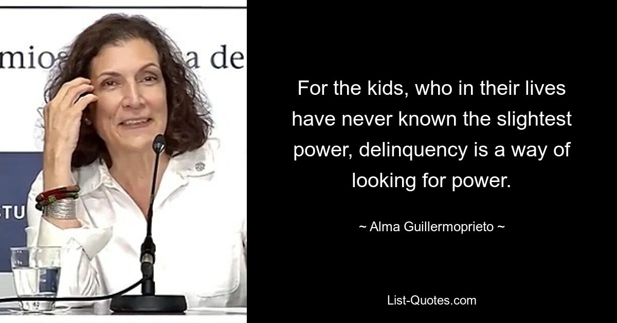 For the kids, who in their lives have never known the slightest power, delinquency is a way of looking for power. — © Alma Guillermoprieto