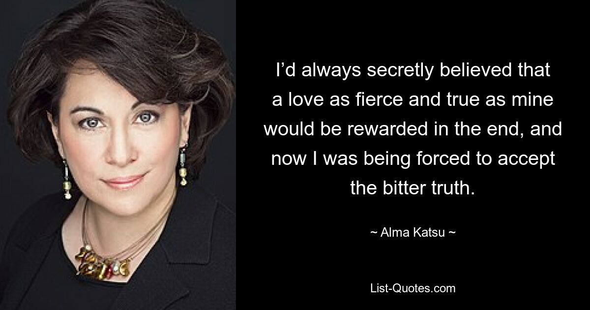 I’d always secretly believed that a love as fierce and true as mine would be rewarded in the end, and now I was being forced to accept the bitter truth. — © Alma Katsu