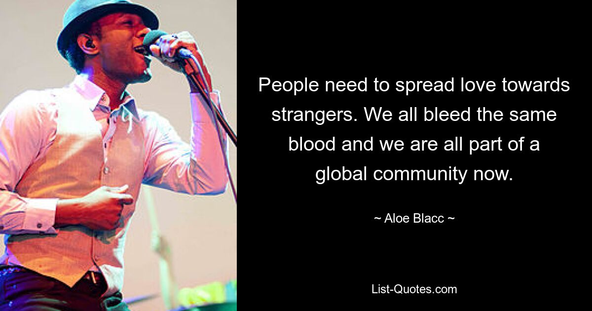 People need to spread love towards strangers. We all bleed the same blood and we are all part of a global community now. — © Aloe Blacc