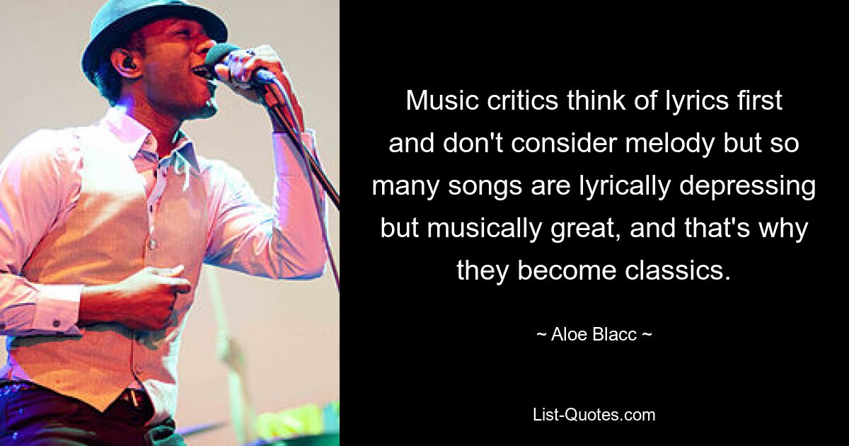 Music critics think of lyrics first and don't consider melody but so many songs are lyrically depressing but musically great, and that's why they become classics. — © Aloe Blacc