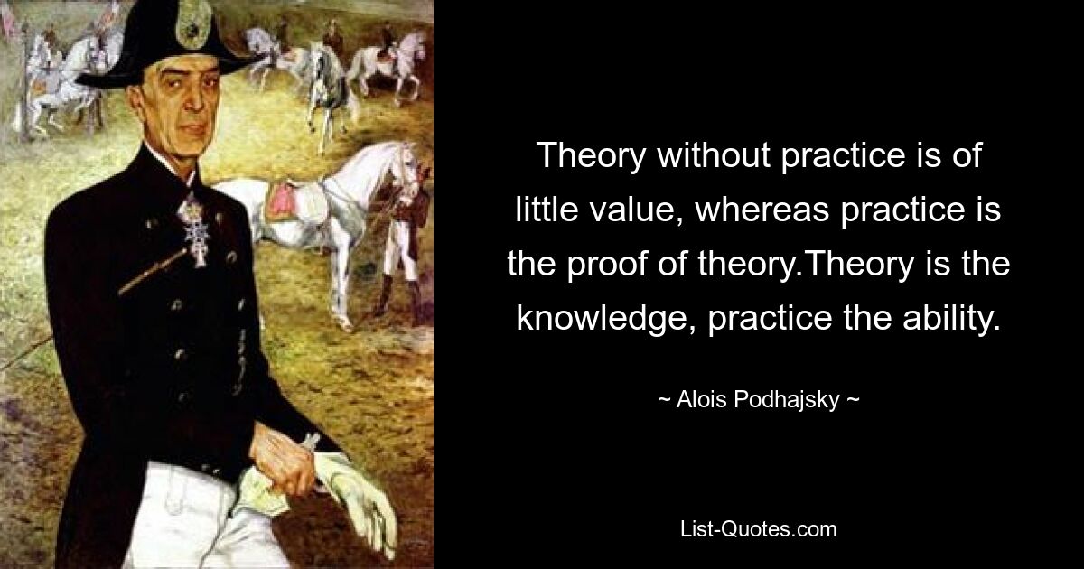 Theory without practice is of little value, whereas practice is the proof of theory.Theory is the knowledge, practice the ability. — © Alois Podhajsky