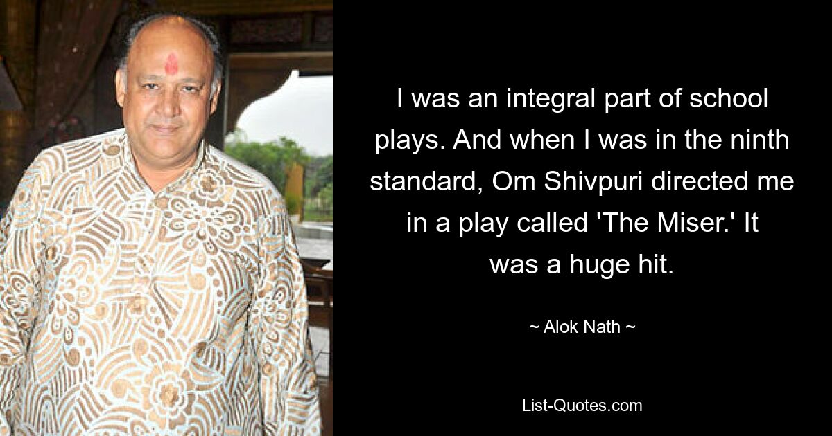 I was an integral part of school plays. And when I was in the ninth standard, Om Shivpuri directed me in a play called 'The Miser.' It was a huge hit. — © Alok Nath