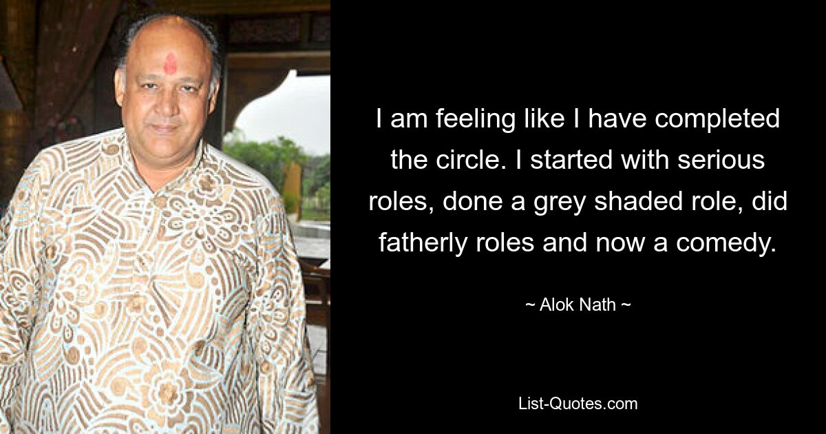 I am feeling like I have completed the circle. I started with serious roles, done a grey shaded role, did fatherly roles and now a comedy. — © Alok Nath