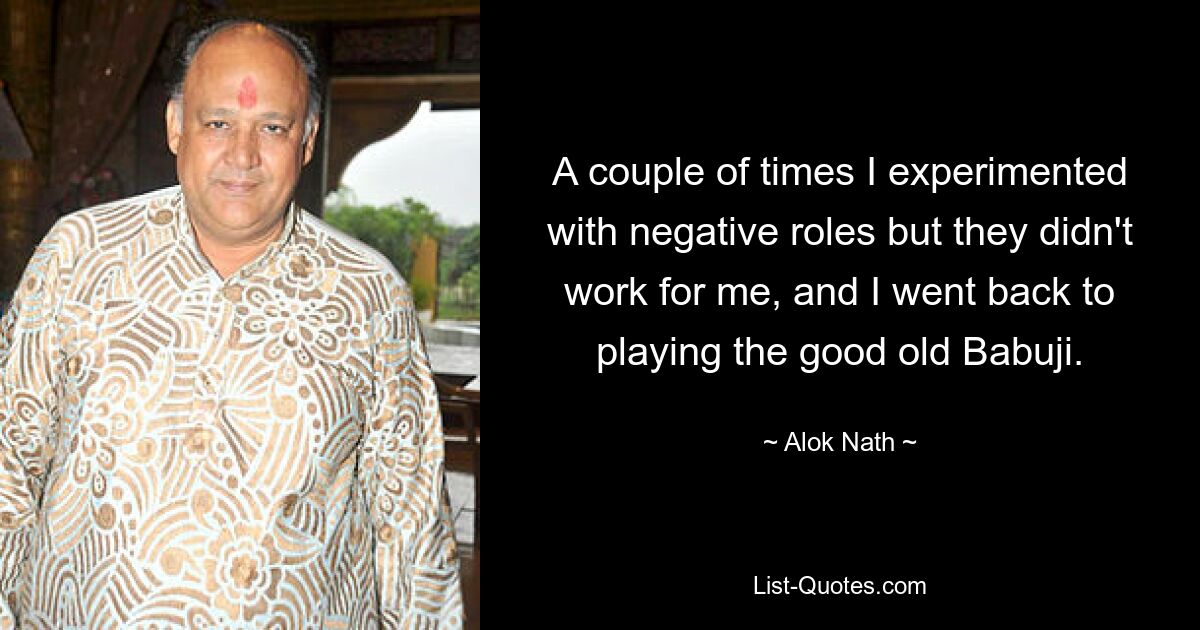 A couple of times I experimented with negative roles but they didn't work for me, and I went back to playing the good old Babuji. — © Alok Nath