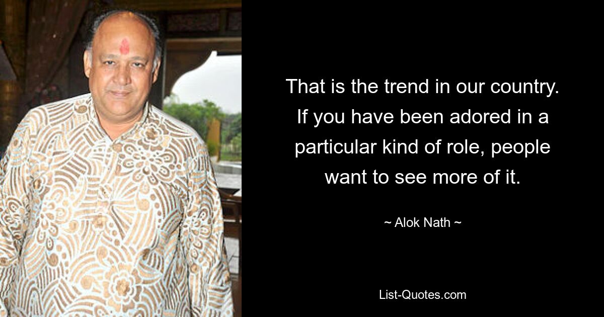 That is the trend in our country. If you have been adored in a particular kind of role, people want to see more of it. — © Alok Nath