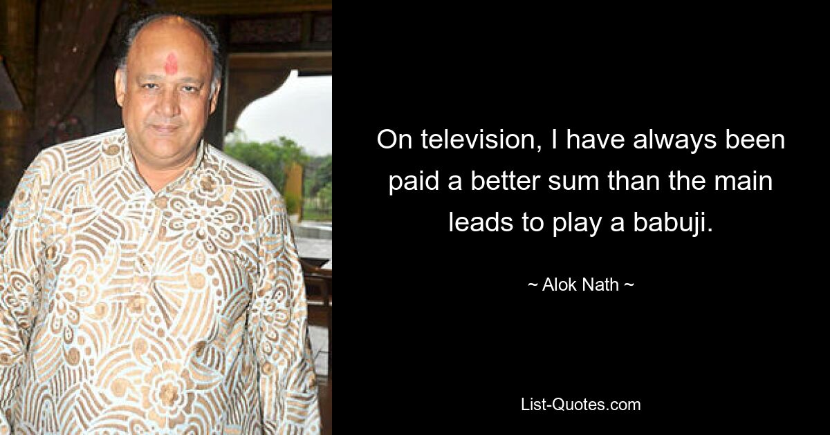 On television, I have always been paid a better sum than the main leads to play a babuji. — © Alok Nath