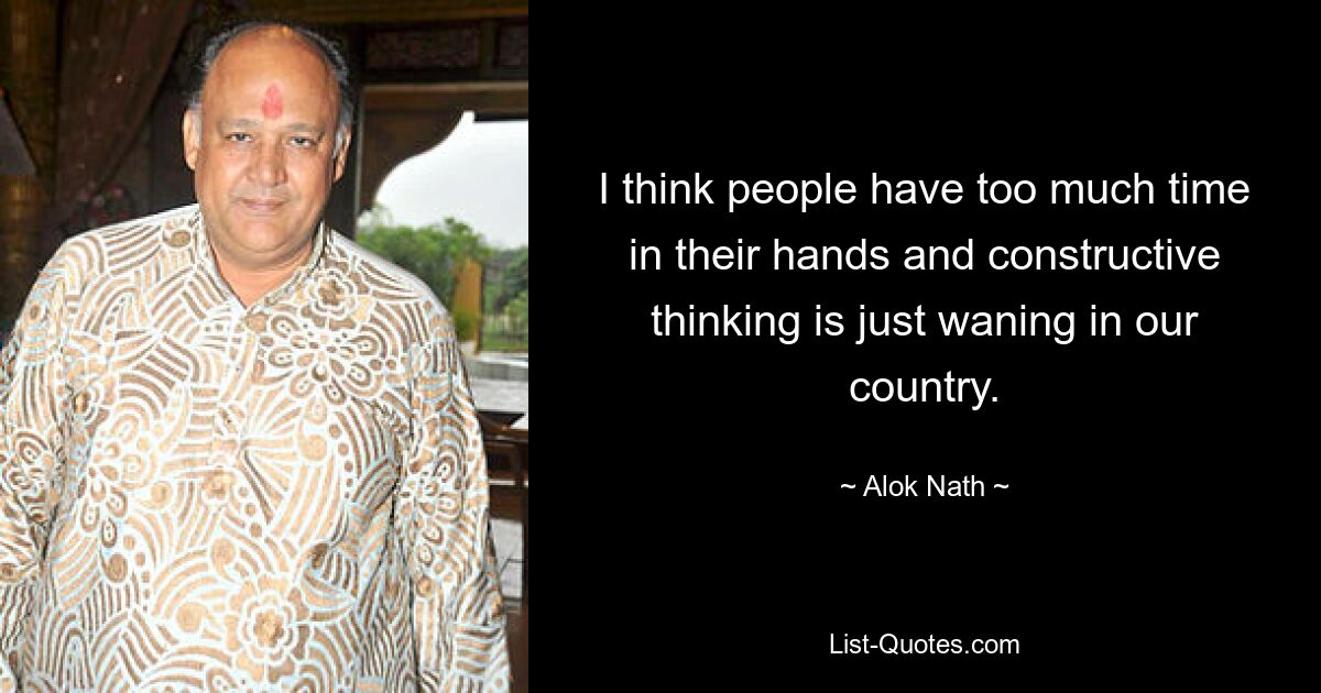 I think people have too much time in their hands and constructive thinking is just waning in our country. — © Alok Nath