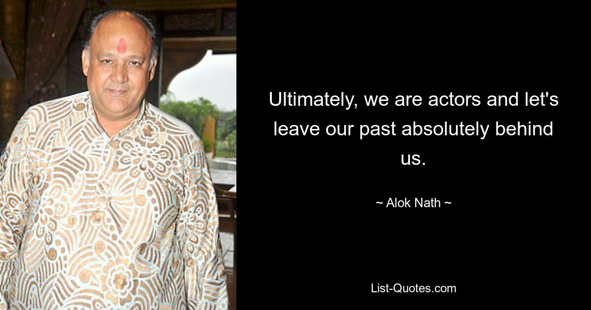 Ultimately, we are actors and let's leave our past absolutely behind us. — © Alok Nath