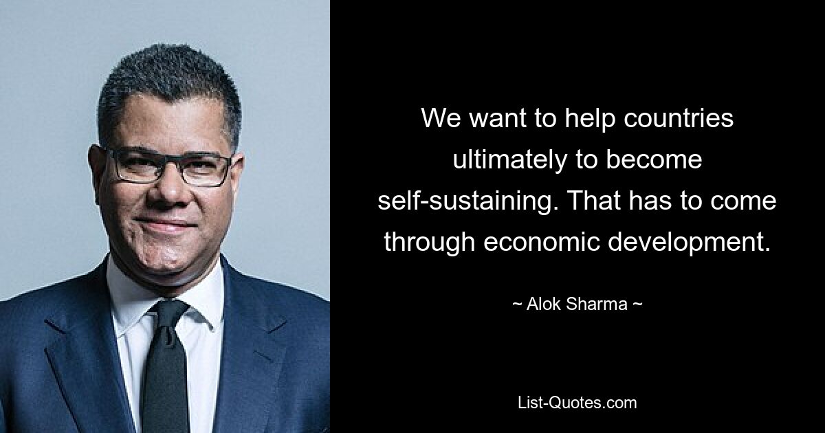 We want to help countries ultimately to become self-sustaining. That has to come through economic development. — © Alok Sharma