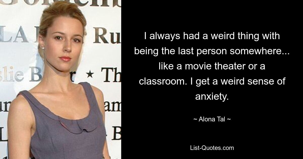 I always had a weird thing with being the last person somewhere... like a movie theater or a classroom. I get a weird sense of anxiety. — © Alona Tal