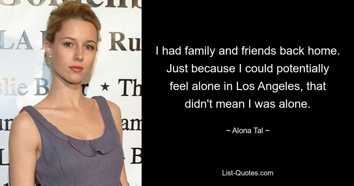 I had family and friends back home. Just because I could potentially feel alone in Los Angeles, that didn't mean I was alone. — © Alona Tal