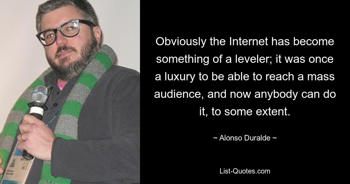 Obviously the Internet has become something of a leveler; it was once a luxury to be able to reach a mass audience, and now anybody can do it, to some extent. — © Alonso Duralde