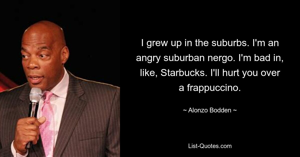 I grew up in the suburbs. I'm an angry suburban nergo. I'm bad in, like, Starbucks. I'll hurt you over a frappuccino. — © Alonzo Bodden