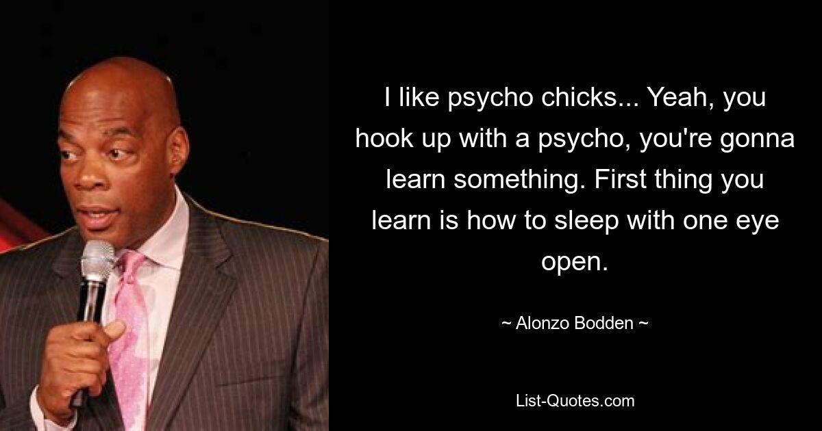 I like psycho chicks... Yeah, you hook up with a psycho, you're gonna learn something. First thing you learn is how to sleep with one eye open. — © Alonzo Bodden