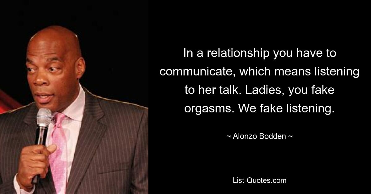 In a relationship you have to communicate, which means listening to her talk. Ladies, you fake orgasms. We fake listening. — © Alonzo Bodden