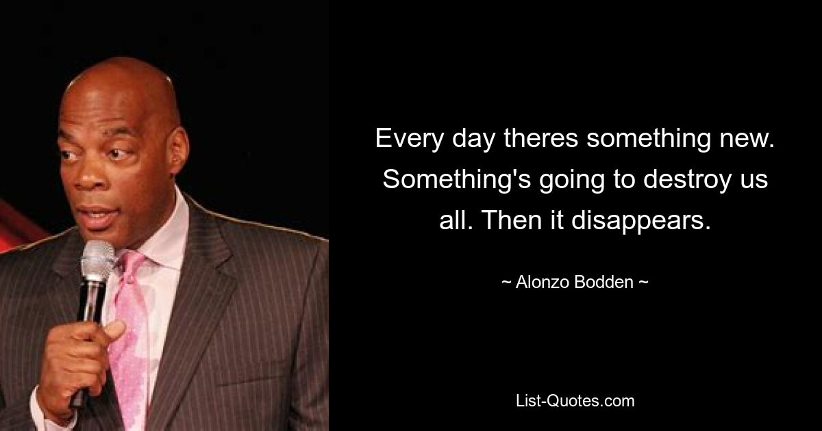 Every day theres something new. Something's going to destroy us all. Then it disappears. — © Alonzo Bodden