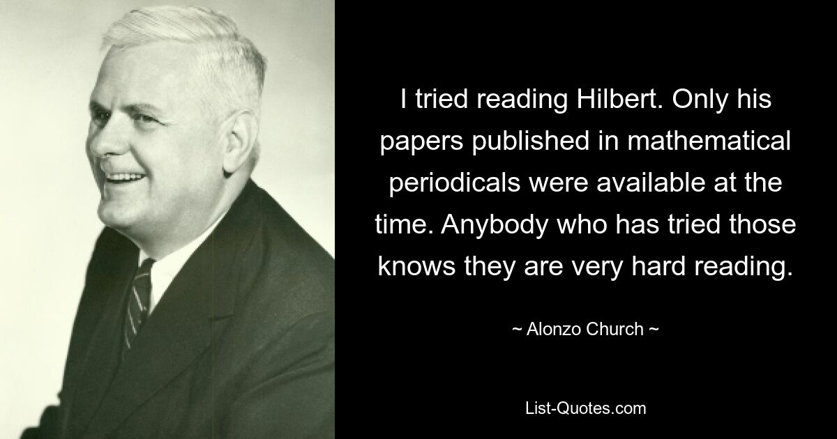 I tried reading Hilbert. Only his papers published in mathematical periodicals were available at the time. Anybody who has tried those knows they are very hard reading. — © Alonzo Church