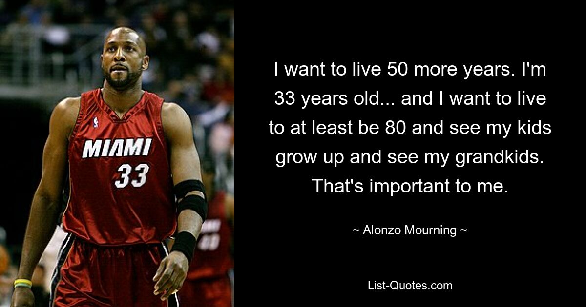 I want to live 50 more years. I'm 33 years old... and I want to live to at least be 80 and see my kids grow up and see my grandkids. That's important to me. — © Alonzo Mourning