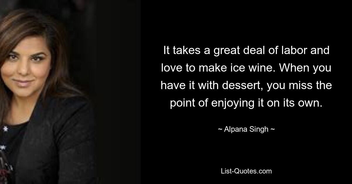 It takes a great deal of labor and love to make ice wine. When you have it with dessert, you miss the point of enjoying it on its own. — © Alpana Singh