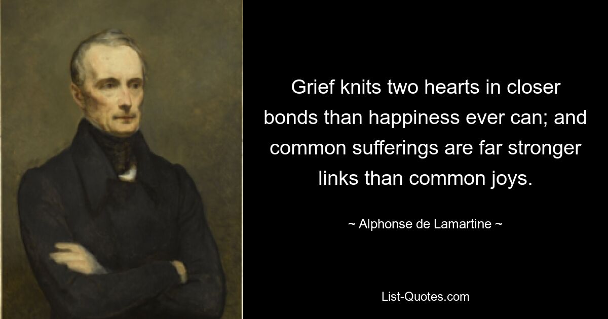 Grief knits two hearts in closer bonds than happiness ever can; and common sufferings are far stronger links than common joys. — © Alphonse de Lamartine