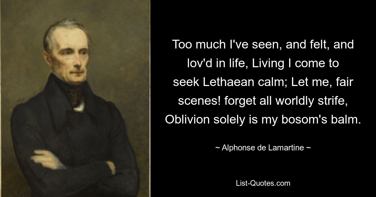 Too much I've seen, and felt, and lov'd in life, Living I come to seek Lethaean calm; Let me, fair scenes! forget all worldly strife, Oblivion solely is my bosom's balm. — © Alphonse de Lamartine