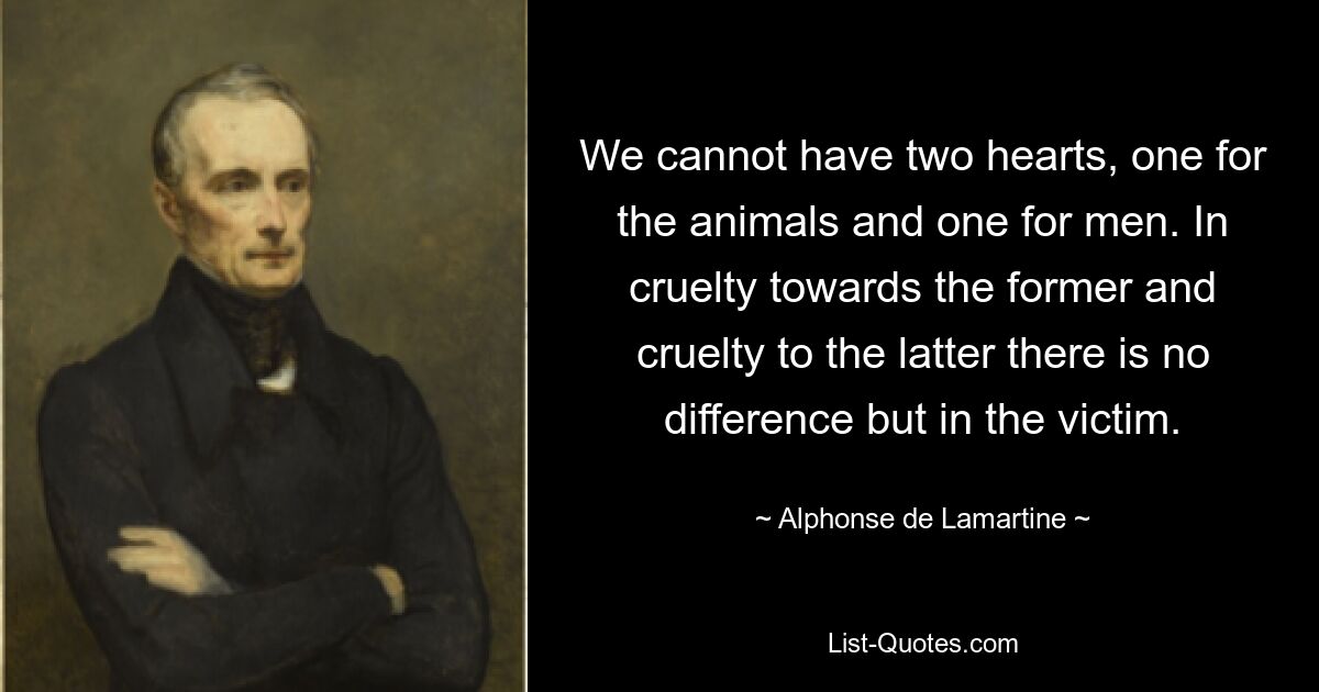 We cannot have two hearts, one for the animals and one for men. In cruelty towards the former and cruelty to the latter there is no difference but in the victim. — © Alphonse de Lamartine