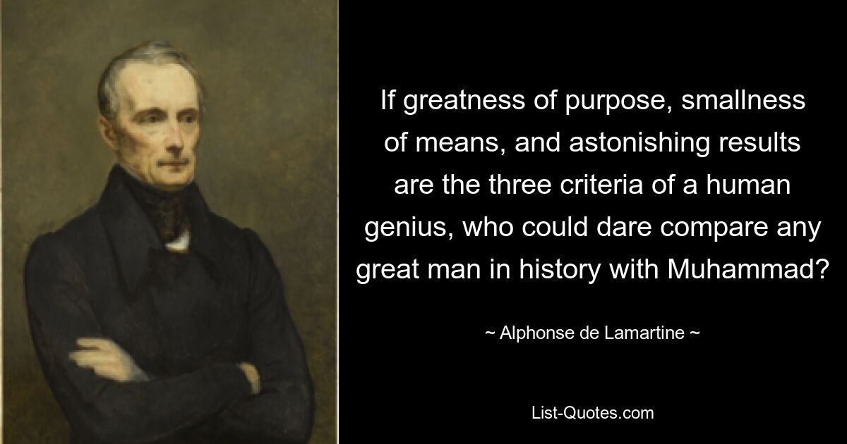 If greatness of purpose, smallness of means, and astonishing results are the three criteria of a human genius, who could dare compare any great man in history with Muhammad? — © Alphonse de Lamartine