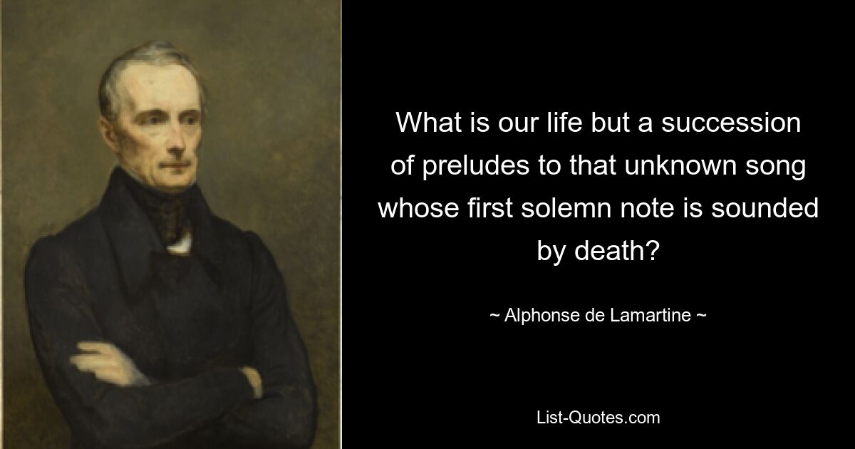 What is our life but a succession of preludes to that unknown song whose first solemn note is sounded by death? — © Alphonse de Lamartine