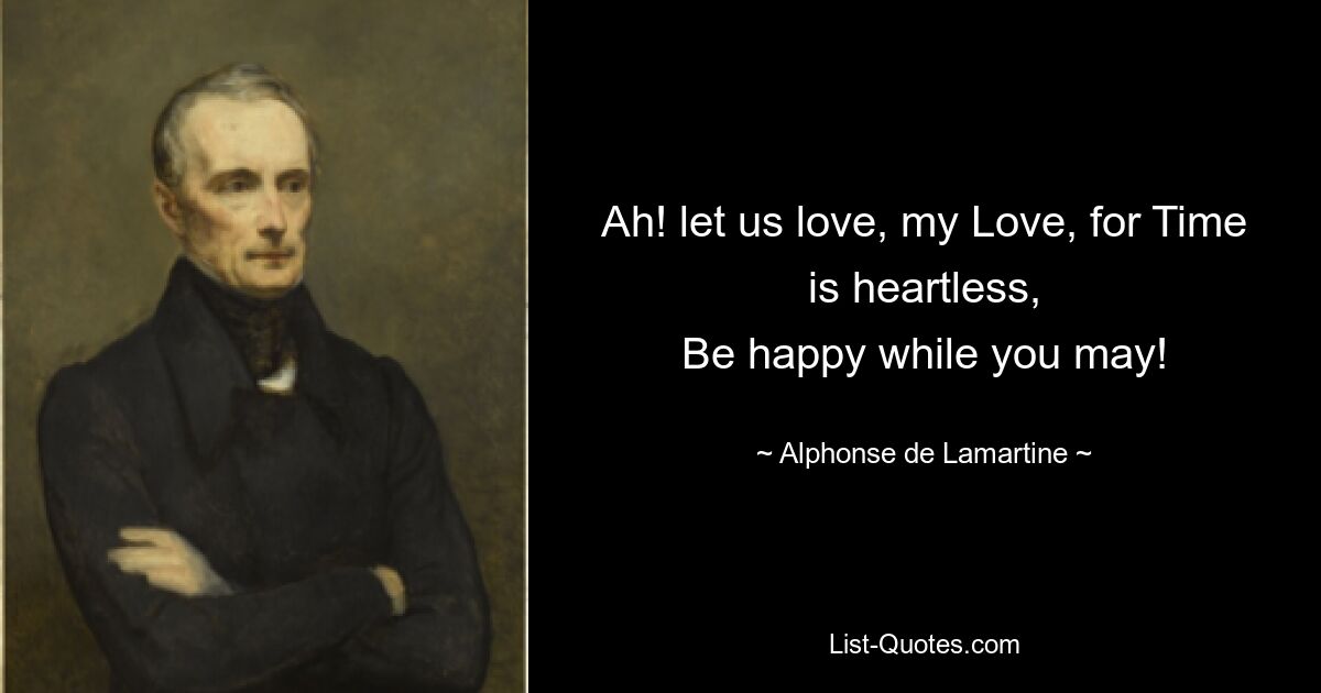 Ah! let us love, my Love, for Time is heartless,
Be happy while you may! — © Alphonse de Lamartine