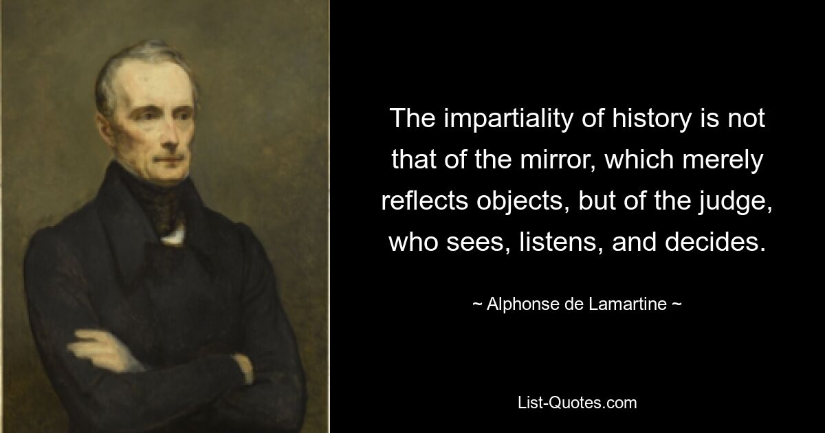 The impartiality of history is not that of the mirror, which merely reflects objects, but of the judge, who sees, listens, and decides. — © Alphonse de Lamartine