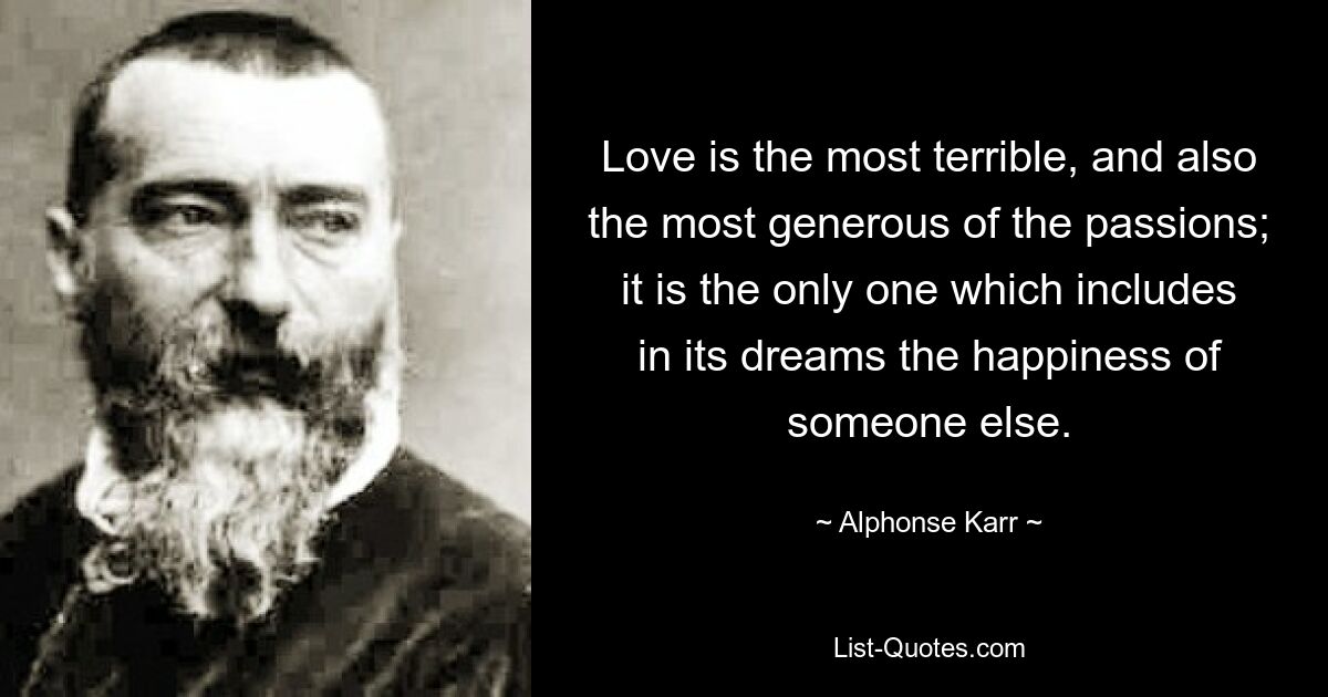 Love is the most terrible, and also the most generous of the passions; it is the only one which includes in its dreams the happiness of someone else. — © Alphonse Karr