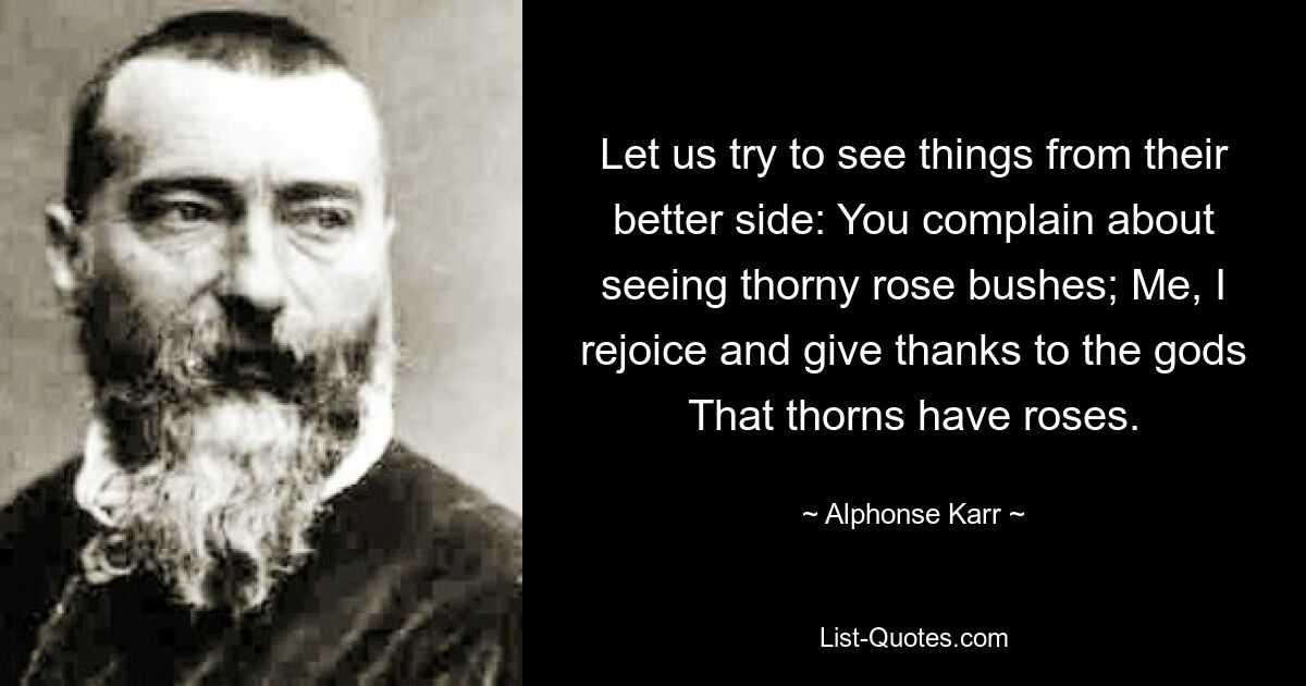 Let us try to see things from their better side: You complain about seeing thorny rose bushes; Me, I rejoice and give thanks to the gods That thorns have roses. — © Alphonse Karr