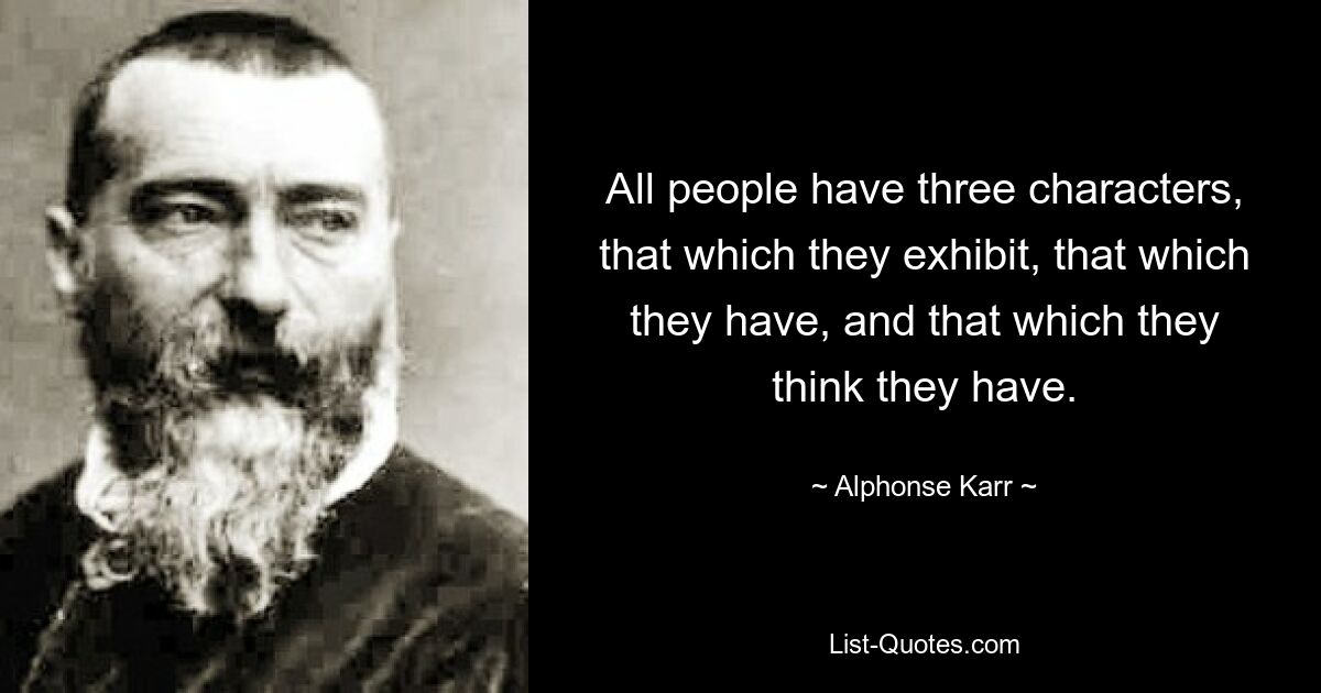 All people have three characters, that which they exhibit, that which they have, and that which they think they have. — © Alphonse Karr