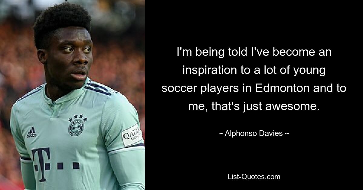 I'm being told I've become an inspiration to a lot of young soccer players in Edmonton and to me, that's just awesome. — © Alphonso Davies