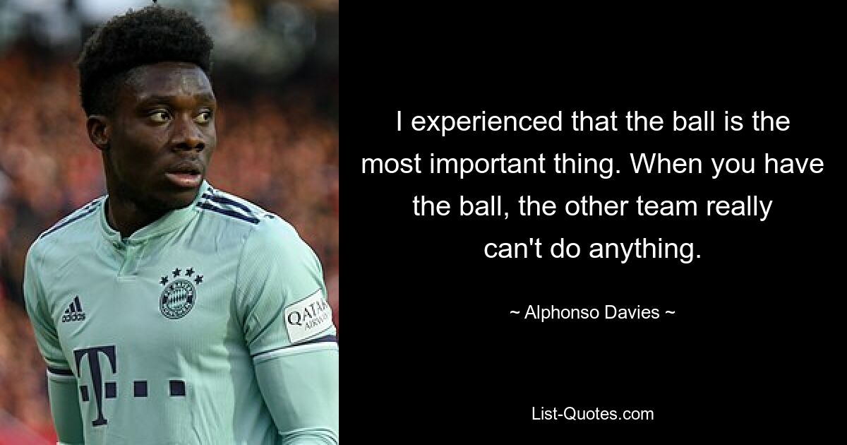 I experienced that the ball is the most important thing. When you have the ball, the other team really can't do anything. — © Alphonso Davies