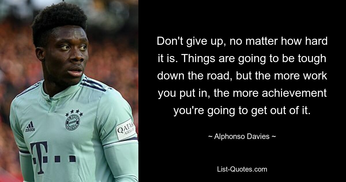 Don't give up, no matter how hard it is. Things are going to be tough down the road, but the more work you put in, the more achievement you're going to get out of it. — © Alphonso Davies