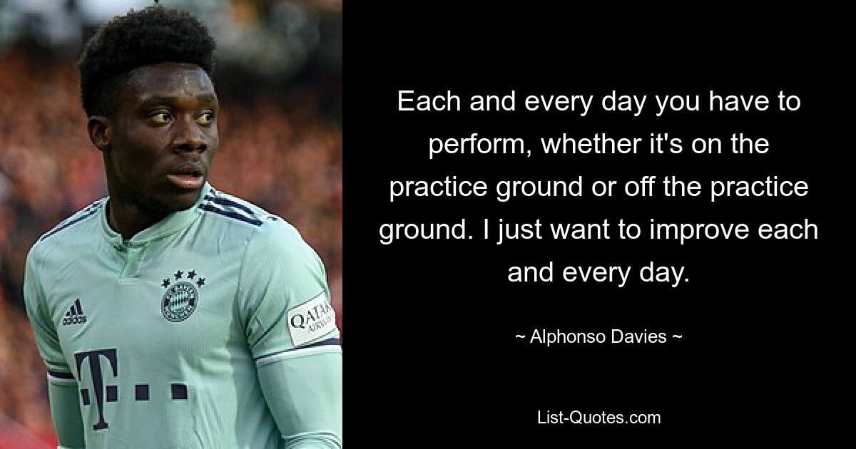 Each and every day you have to perform, whether it's on the practice ground or off the practice ground. I just want to improve each and every day. — © Alphonso Davies