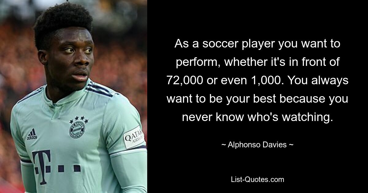 As a soccer player you want to perform, whether it's in front of 72,000 or even 1,000. You always want to be your best because you never know who's watching. — © Alphonso Davies