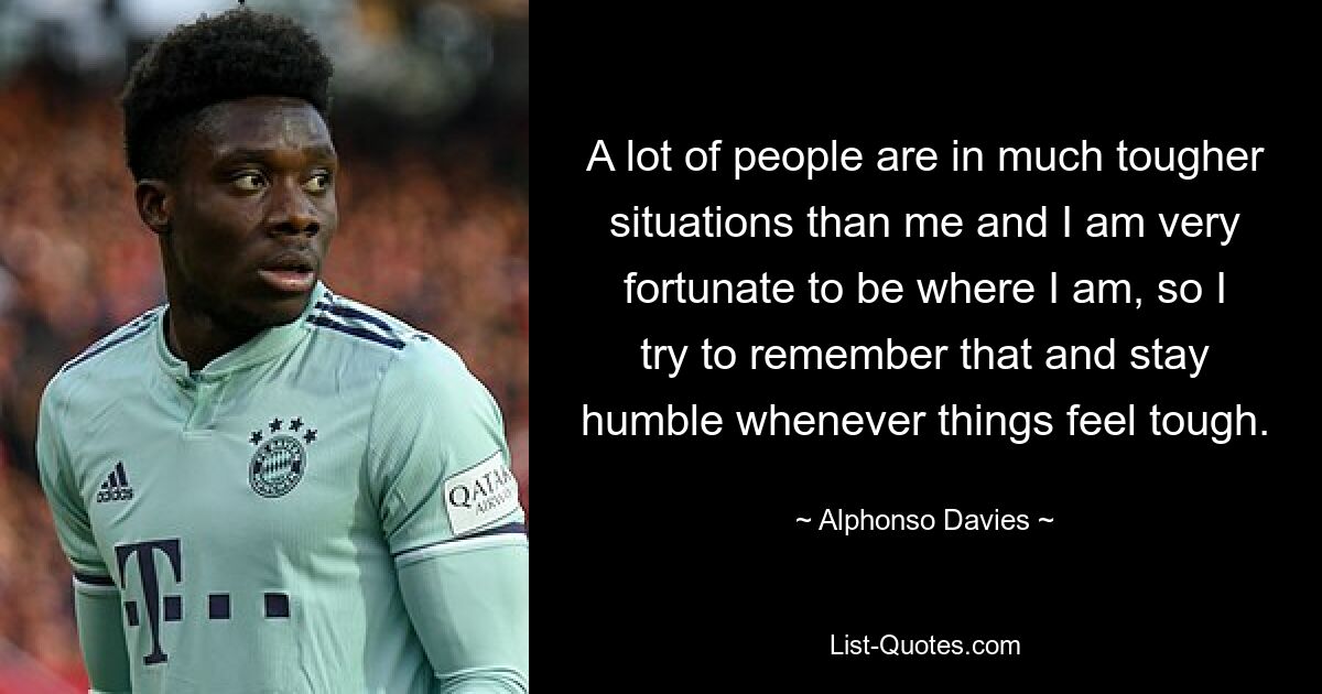 A lot of people are in much tougher situations than me and I am very fortunate to be where I am, so I try to remember that and stay humble whenever things feel tough. — © Alphonso Davies