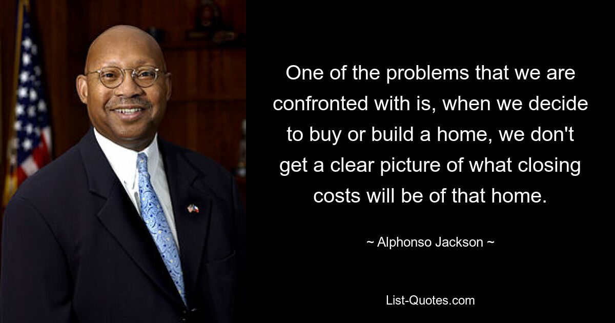 One of the problems that we are confronted with is, when we decide to buy or build a home, we don't get a clear picture of what closing costs will be of that home. — © Alphonso Jackson