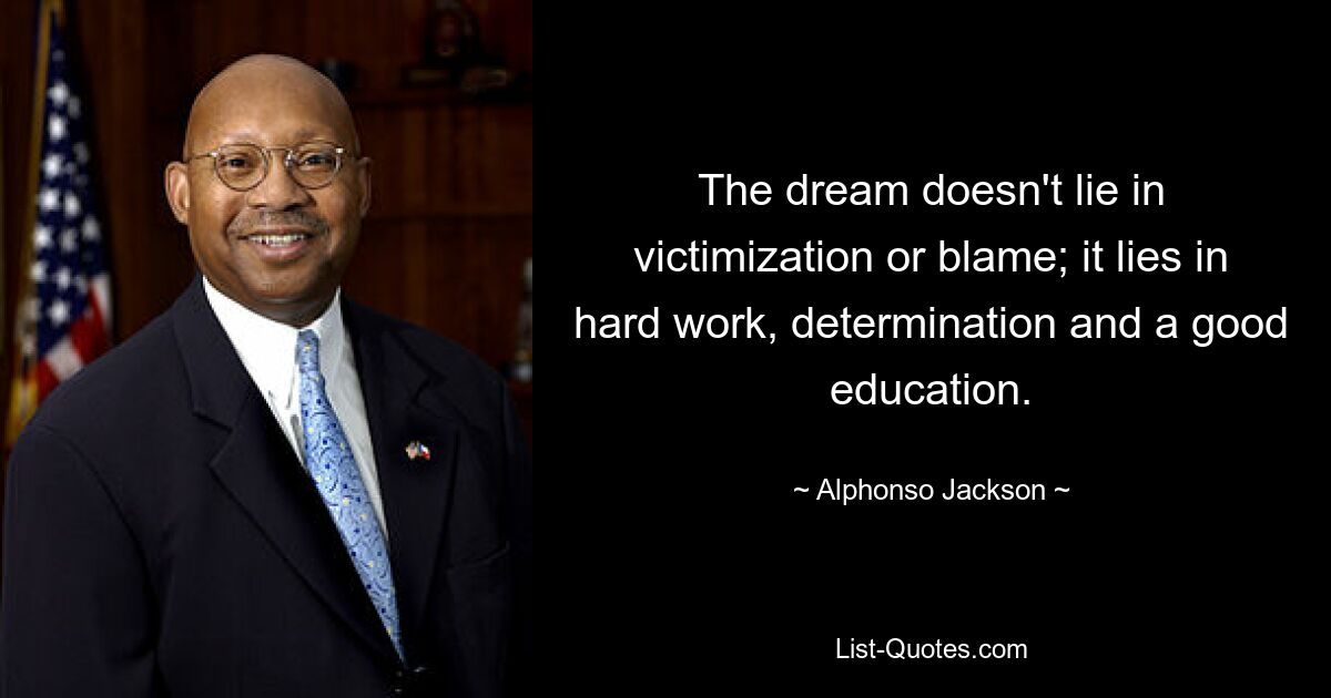 The dream doesn't lie in victimization or blame; it lies in hard work, determination and a good education. — © Alphonso Jackson