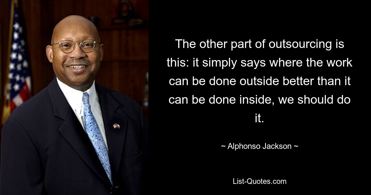 The other part of outsourcing is this: it simply says where the work can be done outside better than it can be done inside, we should do it. — © Alphonso Jackson