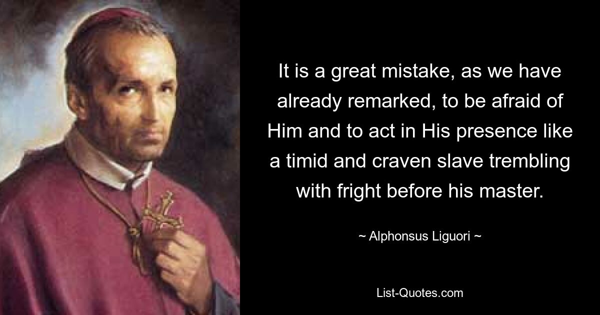 It is a great mistake, as we have already remarked, to be afraid of Him and to act in His presence like a timid and craven slave trembling with fright before his master. — © Alphonsus Liguori