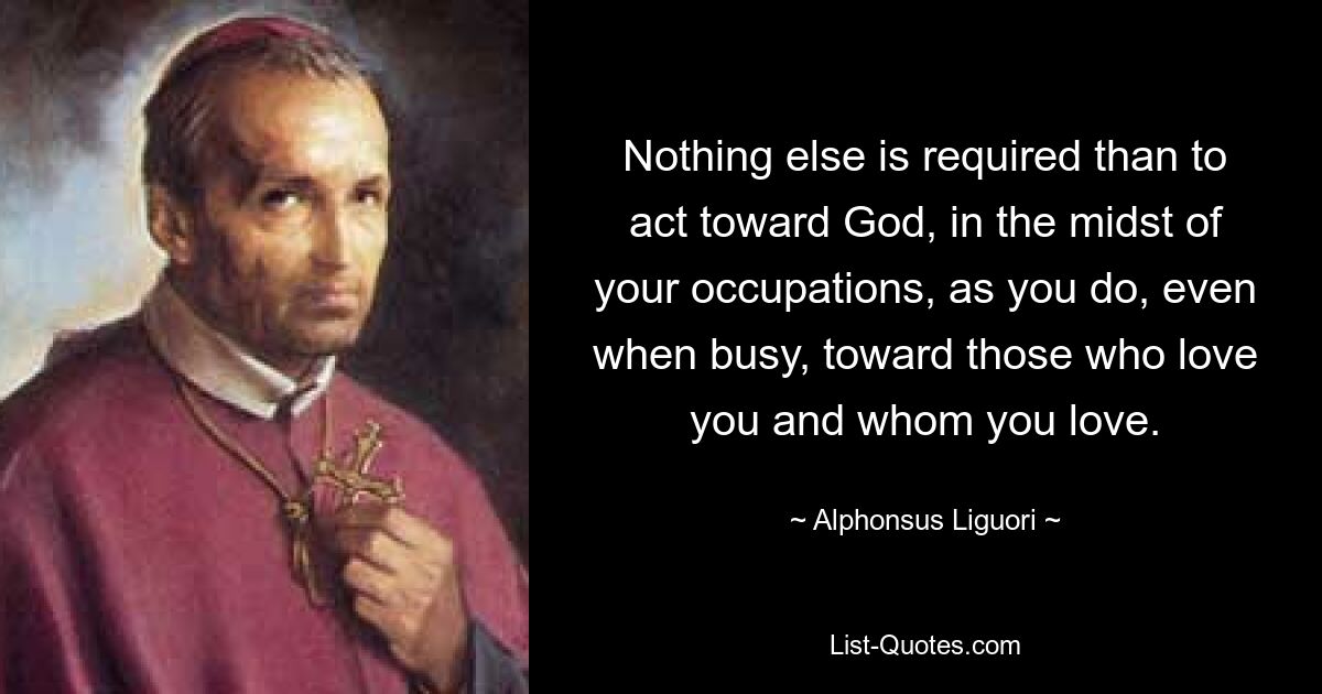 Nothing else is required than to act toward God, in the midst of your occupations, as you do, even when busy, toward those who love you and whom you love. — © Alphonsus Liguori